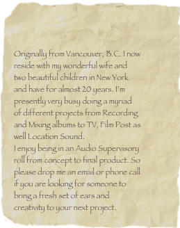 


Originally from Vancouver, B.C. I now reside with my wonderful wife and two beautiful children in New York and have for almost 20 years. I’m presently very busy doing a myriad of different projects from Recording and Mixing albums to TV, Film Post as well Location Sound.
I enjoy being in an Audio Supervisory roll from concept to final product. So please drop me an email or phone call if you are looking for someone to bring a fresh set of ears and creativity to your next project.



