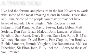A Thank You
I’ve had the fortune and pleasure in the last 20 years to work with some of the most amazing talents in Music, Television and Film. Some of the people you may or may not have heard of include, Dave Slagter, Nile Rodgers, Frank Fillipetti, Phil Ramone, David, Foster, Luke Ebbin, Matt Serletic, Ron Fair, Brian Malouf, John Landus, William Friedkin, Sam Remi, Gerry Brown, Dave Lee Roth, B-52’s, Whitney Houston, David Bowie, Eric Clapton, Jon Bonjovi, Richie Sambora, Jimmie Vaughan, Joe Bonamassa, Melissa Etheridge, Sir Elton John, Billy Joel etc… Sorry to those of you I missed
